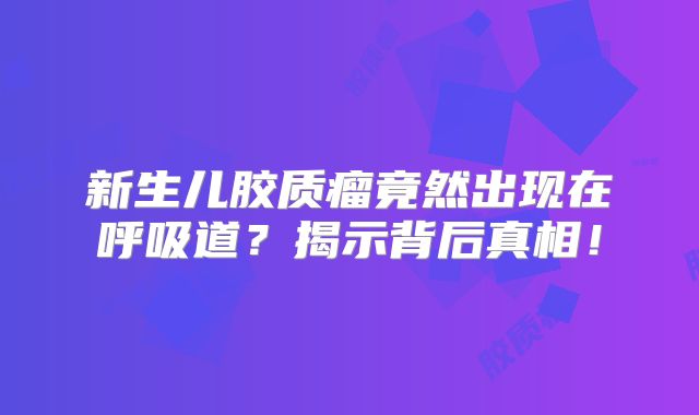 新生儿胶质瘤竟然出现在呼吸道？揭示背后真相！