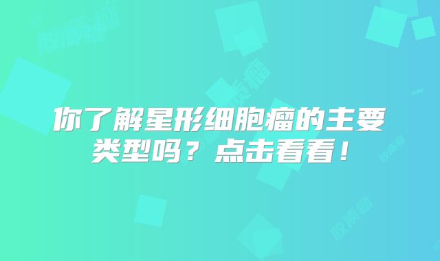 你了解星形细胞瘤的主要类型吗？点击看看！