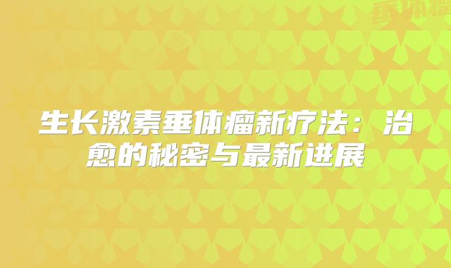 生长激素垂体瘤新疗法：治愈的秘密与最新进展