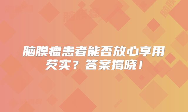 脑膜瘤患者能否放心享用芡实？答案揭晓！