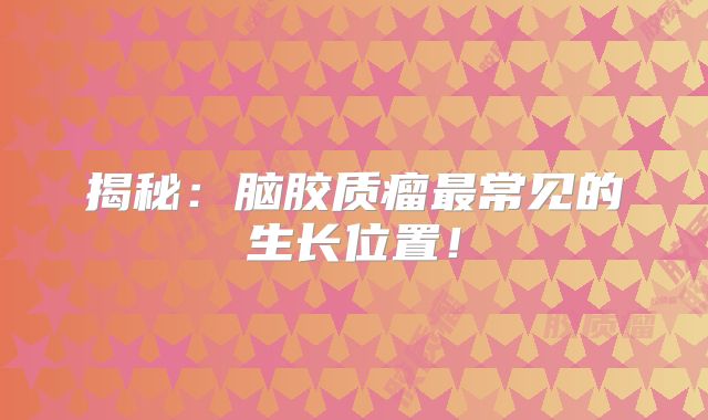 揭秘：脑胶质瘤最常见的生长位置！