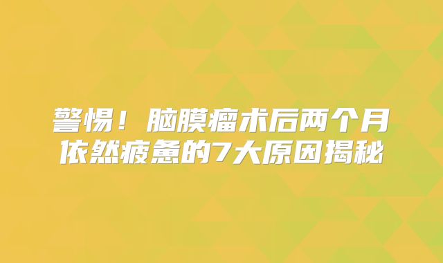 警惕！脑膜瘤术后两个月依然疲惫的7大原因揭秘