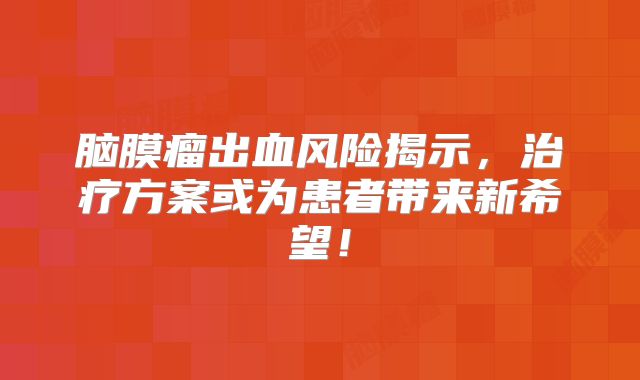 脑膜瘤出血风险揭示，治疗方案或为患者带来新希望！