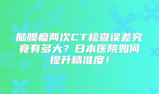 脑膜瘤两次CT检查误差究竟有多大？日本医院如何提升精准度！
