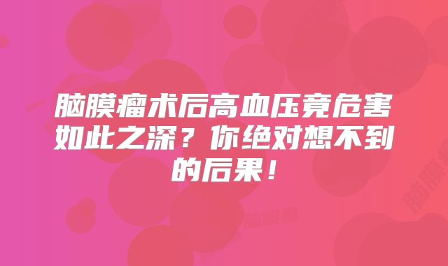 脑膜瘤术后高血压竟危害如此之深？你绝对想不到的后果！