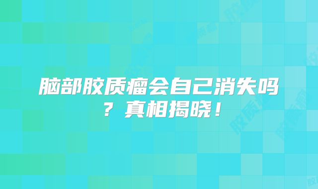 脑部胶质瘤会自己消失吗？真相揭晓！
