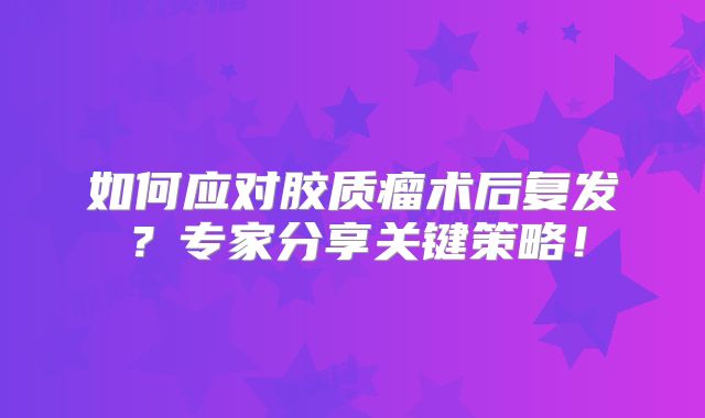 如何应对胶质瘤术后复发？专家分享关键策略！