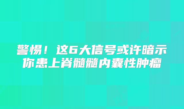 警惕！这6大信号或许暗示你患上脊髓髓内囊性肿瘤