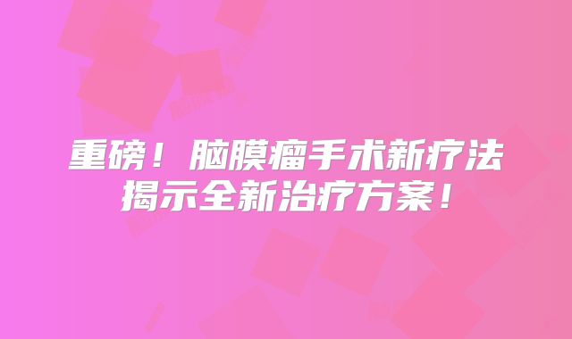 重磅！脑膜瘤手术新疗法揭示全新治疗方案！
