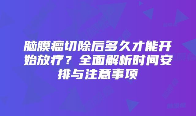 脑膜瘤切除后多久才能开始放疗？全面解析时间安排与注意事项