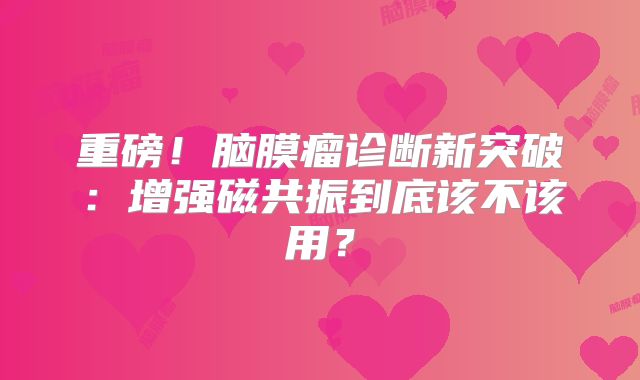 重磅！脑膜瘤诊断新突破：增强磁共振到底该不该用？