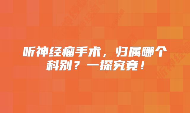 听神经瘤手术，归属哪个科别？一探究竟！