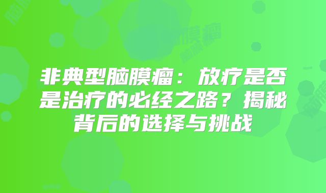 非典型脑膜瘤：放疗是否是治疗的必经之路？揭秘背后的选择与挑战