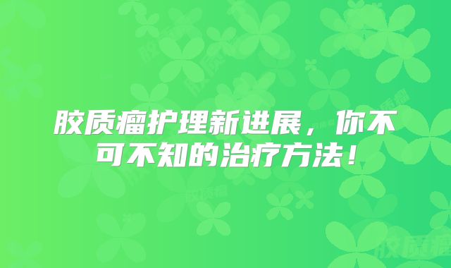 胶质瘤护理新进展，你不可不知的治疗方法！