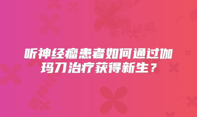 听神经瘤患者如何通过伽玛刀治疗获得新生？