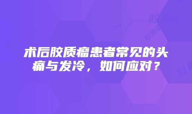 术后胶质瘤患者常见的头痛与发冷，如何应对？