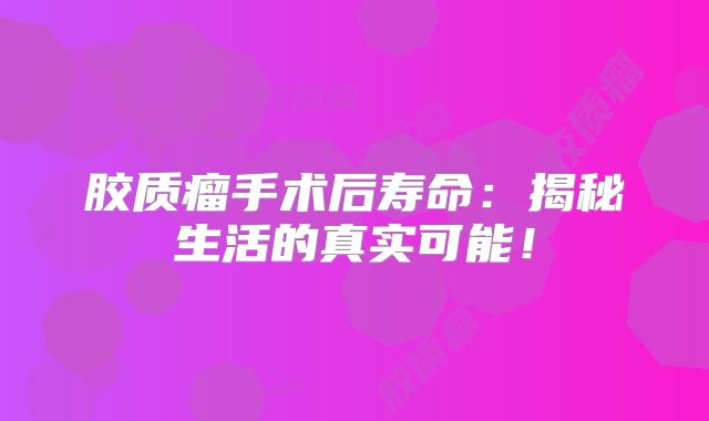 胶质瘤手术后寿命：揭秘生活的真实可能！