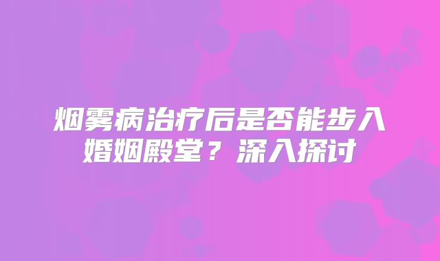 烟雾病治疗后是否能步入婚姻殿堂？深入探讨