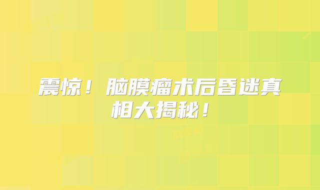 震惊！脑膜瘤术后昏迷真相大揭秘！