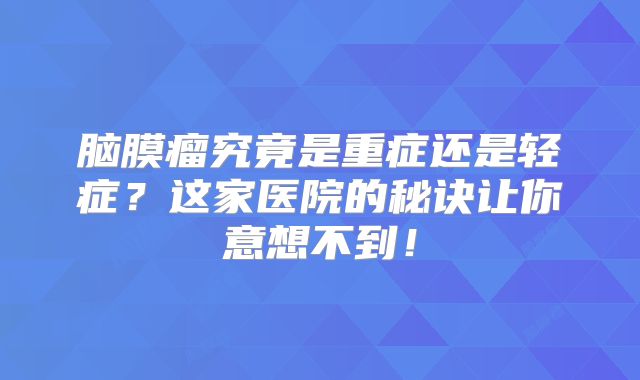 脑膜瘤究竟是重症还是轻症？这家医院的秘诀让你意想不到！