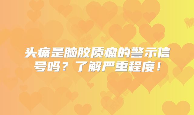 头痛是脑胶质瘤的警示信号吗？了解严重程度！