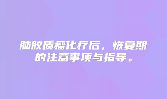 脑胶质瘤化疗后，恢复期的注意事项与指导。