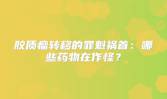 胶质瘤转移的罪魁祸首：哪些药物在作怪？