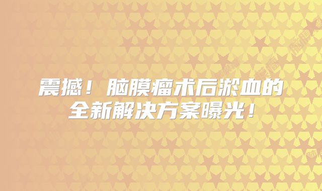 震撼！脑膜瘤术后淤血的全新解决方案曝光！
