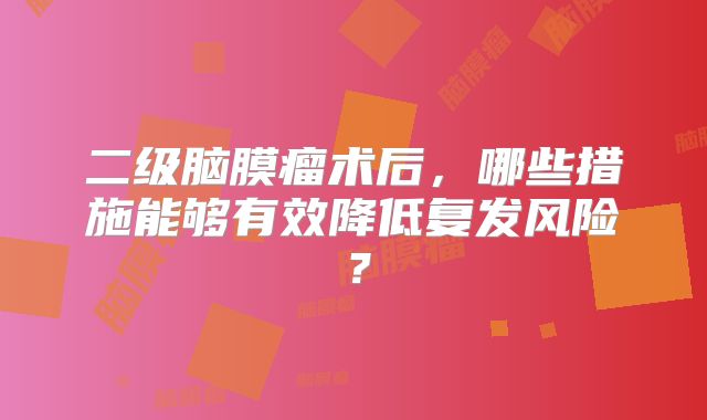 二级脑膜瘤术后，哪些措施能够有效降低复发风险？
