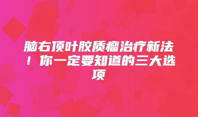 脑右顶叶胶质瘤治疗新法！你一定要知道的三大选项