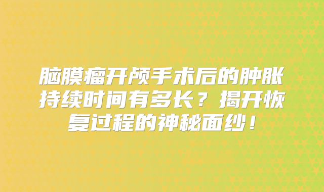 脑膜瘤开颅手术后的肿胀持续时间有多长？揭开恢复过程的神秘面纱！
