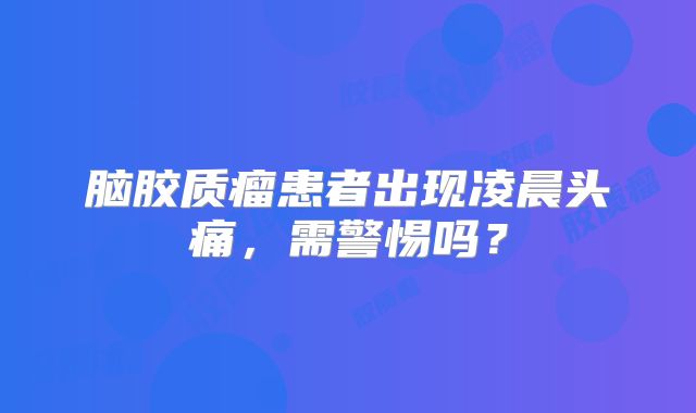 脑胶质瘤患者出现凌晨头痛，需警惕吗？