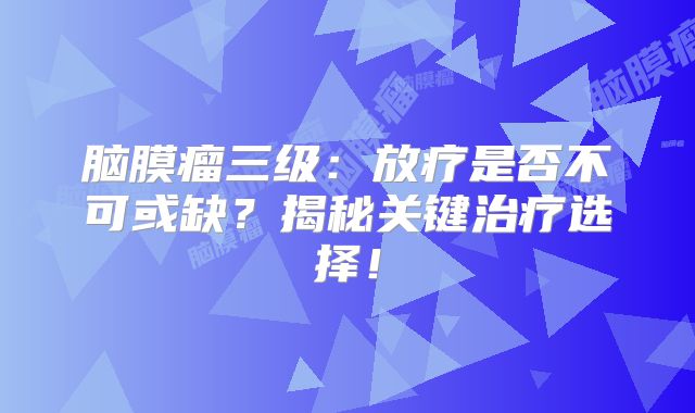 脑膜瘤三级：放疗是否不可或缺？揭秘关键治疗选择！