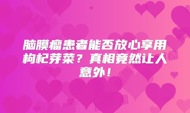 脑膜瘤患者能否放心享用枸杞芽菜？真相竟然让人意外！