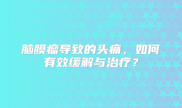 脑膜瘤导致的头痛，如何有效缓解与治疗？