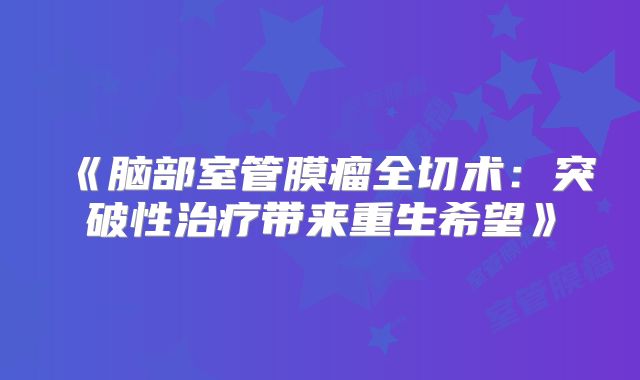 《脑部室管膜瘤全切术：突破性治疗带来重生希望》