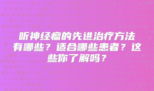 听神经瘤的先进治疗方法有哪些？适合哪些患者？这些你了解吗？