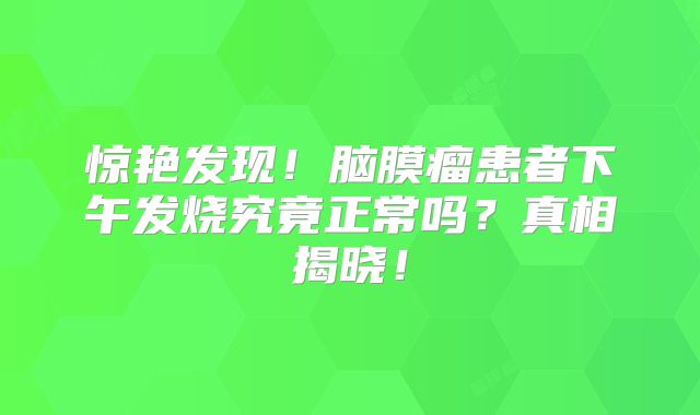 惊艳发现！脑膜瘤患者下午发烧究竟正常吗？真相揭晓！