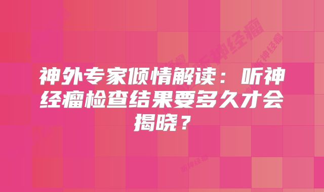 神外专家倾情解读：听神经瘤检查结果要多久才会揭晓？