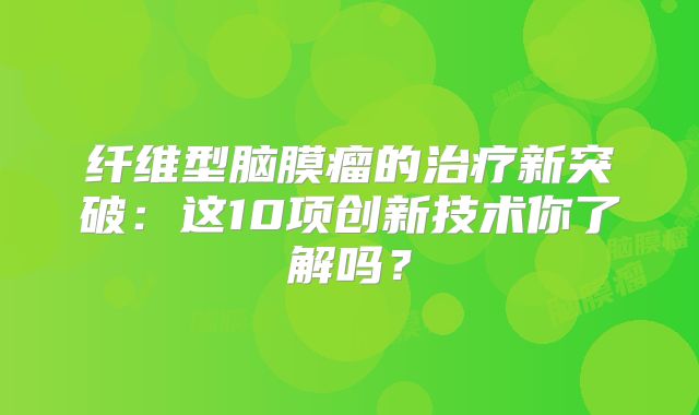 纤维型脑膜瘤的治疗新突破：这10项创新技术你了解吗？