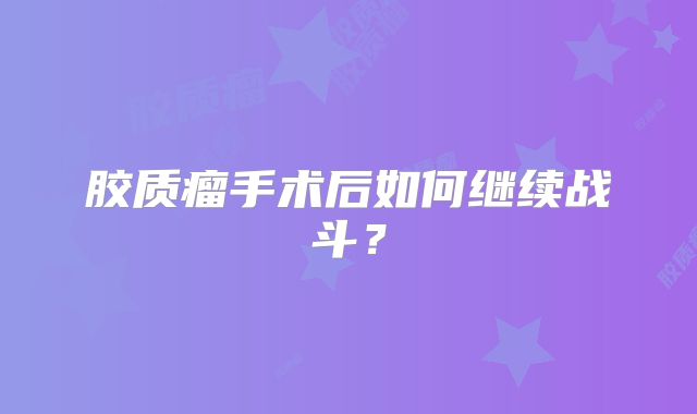 胶质瘤手术后如何继续战斗？