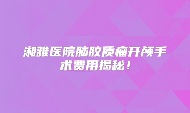 湘雅医院脑胶质瘤开颅手术费用揭秘！