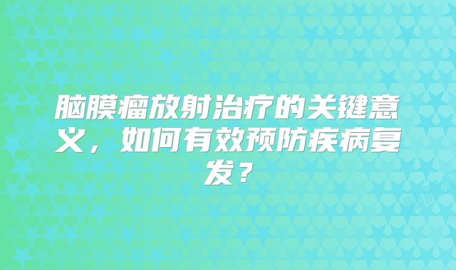脑膜瘤放射治疗的关键意义，如何有效预防疾病复发？