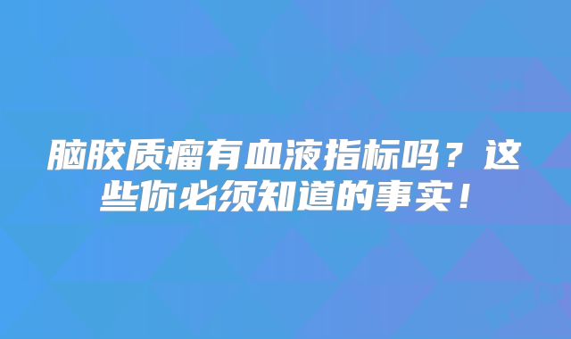 脑胶质瘤有血液指标吗？这些你必须知道的事实！