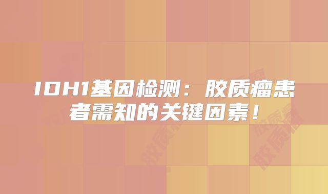 IDH1基因检测：胶质瘤患者需知的关键因素！