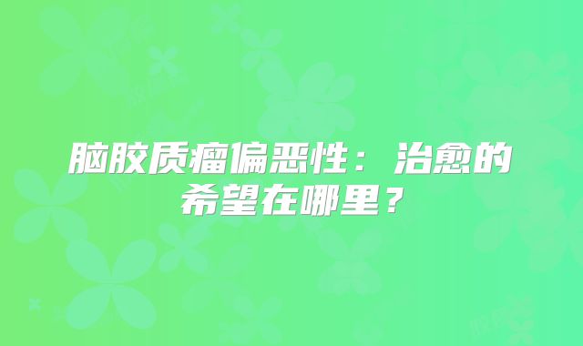 脑胶质瘤偏恶性：治愈的希望在哪里？