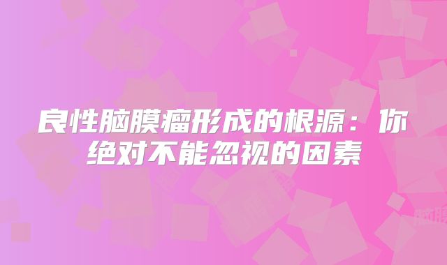 良性脑膜瘤形成的根源：你绝对不能忽视的因素