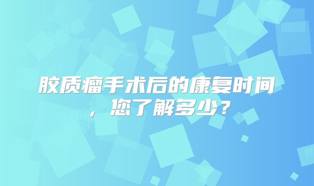 胶质瘤手术后的康复时间，您了解多少？