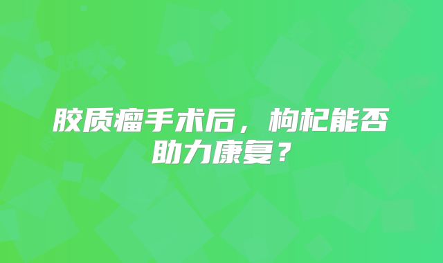 胶质瘤手术后，枸杞能否助力康复？