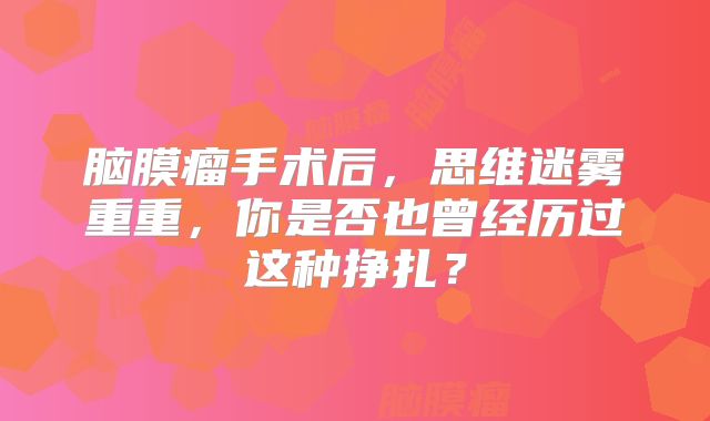 脑膜瘤手术后，思维迷雾重重，你是否也曾经历过这种挣扎？